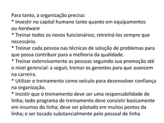 Para tanto, a organização precisa:
* Investir no capital humano tanto quanto em equipamentos
ou hardware
* Treinar todos os novos funcionários; retreiná-los sempre que
necessário.
* Treinar cada pessoa nas técnicas de solução de problemas para
que possa contribuir para a melhoria da qualidade.
* Treinar extensivamente as pessoas seguindo sua promoção até
o nível gerencial: a seguir, treinar os gerentes para que avancem
na carreira.
* Utilizar o treinamento como veículo para desenvolver confiança
na organização.
* Insistir que o treinamento deve ser uma responsabilidade de
linha; todo programa de treinamento deve consistir basicamente
em insumos do linha; deve ser pilotado em muitos pontos da
linha; e ser tocado substancialmente pelo pessoal de linha
 