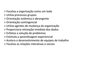 > Focaliza a organização como um todo
> Utiliza processos grupais
> Orientação sistêmica e abrangente
> Orientação contingencial
> Utiliza agentes de mudança da organização
> Proporciona retroação imediata dos dados
> Enfatiza a solução de problemas
> Estimula a aprendizagem experiencial
> Acelera o desenvolvimento de equipes de trabalho
> Focaliza as relações interativas e sociais
 
