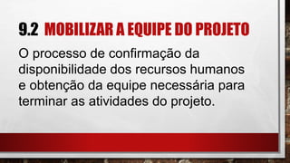 9.2 MOBILIZAR A EQUIPE DO PROJETO
O processo de confirmação da
disponibilidade dos recursos humanos
e obtenção da equipe necessária para
terminar as atividades do projeto.
 