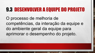 9.3 DESENVOLVER A EQUIPE DO PROJETO
O processo de melhoria de
competências, da interação da equipe e
do ambiente geral da equipe para
aprimorar o desempenho do projeto.
 