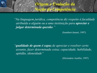 Origem e Evolução da  Noção de Competência “ Na linguagem jurídica, competência diz respeito à faculdade atribuída a alguém ou a uma instituição para  apreciar e julgar determinada questão .” (Isambert-Jamati, 1997) “ qualidade de quem é capaz  de apreciar e resolver certo assunto, fazer determinada coisa; capacidade, habilidade, aptidão, idoneidade” (Dicionário Aurélio, 1997) 