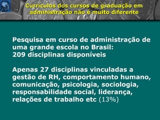 Currículos dos cursos de graduação em administração não é muito diferente Pesquisa em curso de administração de uma grande escola no Brasil: 209 disciplinas disponíveis Apenas 27 disciplinas vinculadas a gestão de RH, comportamento humano, comunicação, psicologia, sociologia, responsabilidade social, liderança, relações de trabalho etc   (13%) 