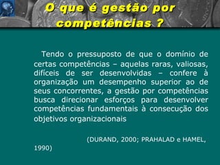 O que é gestão por competências ? Tendo o pressuposto de que o domínio de certas competências – aquelas raras, valiosas, difíceis de ser desenvolvidas – confere à organização um desempenho superior ao de seus concorrentes, a gestão por competências busca direcionar esforços para desenvolver competências fundamentais à consecução dos objetivos organizacionais     (DURAND, 2000; PRAHALAD e HAMEL, 1990) 