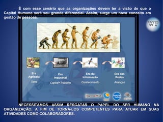 NECESSITAMOS ASSIM RESGATAR O PAPEL DO SER HUMANO NANECESSITAMOS ASSIM RESGATAR O PAPEL DO SER HUMANO NA
ORGANIZAÇÃO, A FIM DE TORNÁ-LOS COMPETENTES PARA ATUAR EM SUASORGANIZAÇÃO, A FIM DE TORNÁ-LOS COMPETENTES PARA ATUAR EM SUAS
ATIVIDADES COMO COLABORADORES.ATIVIDADES COMO COLABORADORES.
É com esse cenário que as organizações devem ter a visão de que o
Capital Humano será seu grande diferencial. Assim, surge um novo conceito em
gestão de pessoas.
 