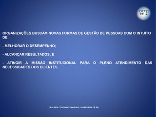 ORGANIZAÇÕES BUSCAM NOVAS FORMAS DE GESTÃO DE PESSOAS COM O INTUITO
DE:
- MELHORAR O DESEMPENHO;
- ALCANÇAR RESULTADOS; E
- ATINGIR A MISSÃO INSTITUCIONAL PARA O PLENO ATENDIMENTO DAS
NECESSIDADES DOS CLIENTES.
WALBER COUTINHO PINHEIRO – ASSESSOR DE RH
 
