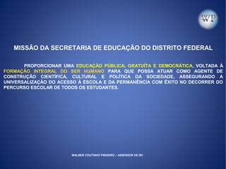 MISSÃO DA SECRETARIA DE EDUCAÇÃO DO DISTRITO FEDERAL
PROPORCIONAR UMA EDUCAÇÃO PÚBLICA, GRATUÍTA E DEMOCRÁTICA, VOLTADA À
FORMAÇÃO INTEGRAL DO SER HUMANO PARA QUE POSSA ATUAR COMO AGENTE DE
CONSTRUÇÃO CIENTÍFICA, CULTURAL E POLÍTICA DA SOCIEDADE, ASSEGURANDO A
UNIVERSALIZAÇÃO DO ACESSO À ESCOLA E DA PERMANÊNCIA COM ÊXITO NO DECORRER DO
PERCURSO ESCOLAR DE TODOS OS ESTUDANTES.
WALBER COUTINHO PINHEIRO – ASSESSOR DE RH
 