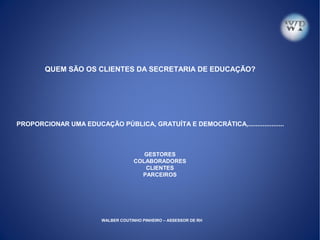 QUEM SÃO OS CLIENTES DA SECRETARIA DE EDUCAÇÃO?
PROPORCIONAR UMA EDUCAÇÃO PÚBLICA, GRATUÍTA E DEMOCRÁTICA,....................
GESTORES
COLABORADORES
CLIENTES
PARCEIROS
WALBER COUTINHO PINHEIRO – ASSESSOR DE RH
 