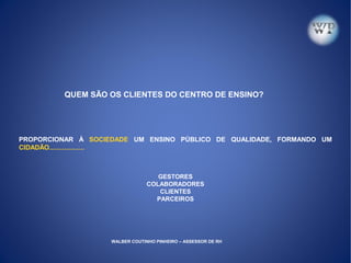 QUEM SÃO OS CLIENTES DO CENTRO DE ENSINO?
PROPORCIONAR À SOCIEDADE UM ENSINO PÚBLICO DE QUALIDADE, FORMANDO UM
CIDADÃO...................
GESTORES
COLABORADORES
CLIENTES
PARCEIROS
WALBER COUTINHO PINHEIRO – ASSESSOR DE RH
 