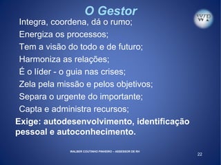 22
O Gestor
Integra, coordena, dá o rumo;
Energiza os processos;
Tem a visão do todo e de futuro;
Harmoniza as relações;
É o líder - o guia nas crises;
Zela pela missão e pelos objetivos;
Separa o urgente do importante;
Capta e administra recursos;
Exige: autodesenvolvimento, identificação
pessoal e autoconhecimento.
WALBER COUTINHO PINHEIRO – ASSESSOR DE RH
 
