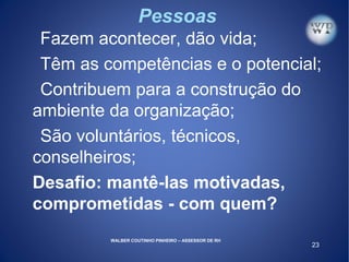 23
Pessoas
Fazem acontecer, dão vida;
Têm as competências e o potencial;
Contribuem para a construção do
ambiente da organização;
São voluntários, técnicos,
conselheiros;
Desafio: mantê-las motivadas,
comprometidas - com quem?
WALBER COUTINHO PINHEIRO – ASSESSOR DE RH
 