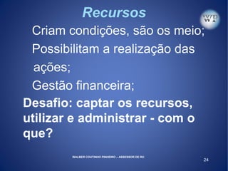 24
Recursos
Criam condições, são os meio;
Possibilitam a realização das
ações;
Gestão financeira;
Desafio: captar os recursos,
utilizar e administrar - com o
que?
WALBER COUTINHO PINHEIRO – ASSESSOR DE RH
 