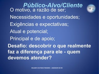Público-Alvo/Cliente
O motivo, a razão de ser;
Necessidades e oportunidades;
Exigências e expectativas;
Atual e potencial;
Principal e de apoio;
Desafio: descobrir o que realmente
faz a diferença para ele - quem
devemos atender?
WALBER COUTINHO PINHEIRO – ASSESSOR DE RH
 