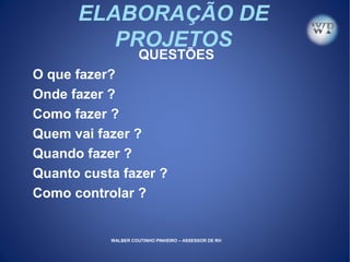 ELABORAÇÃO DE
PROJETOS
QUESTÕES
O que fazer?
Onde fazer ?
Como fazer ?
Quem vai fazer ?
Quando fazer ?
Quanto custa fazer ?
Como controlar ?
WALBER COUTINHO PINHEIRO – ASSESSOR DE RH
 