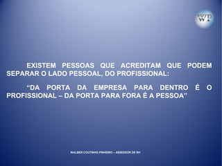 EXISTEM PESSOAS QUE ACREDITAM QUE PODEM
SEPARAR O LADO PESSOAL, DO PROFISSIONAL:
“DA PORTA DA EMPRESA PARA DENTRO É O
PROFISSIONAL – DA PORTA PARA FORA É A PESSOA”
WALBER COUTINHO PINHEIRO – ASSESSOR DE RH
 
