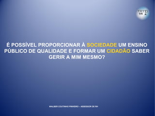 É POSSÍVEL PROPORCIONAR À SOCIEDADE UM ENSINO
PÚBLICO DE QUALIDADE E FORMAR UM CIDADÃO SABER
GERIR A MIM MESMO?
WALBER COUTINHO PINHEIRO – ASSESSOR DE RH
 