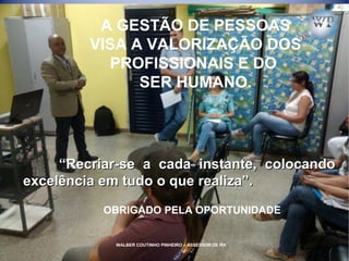 WALBER COUTINHO PINHEIRO – ASSESSOR DE RH
A GESTÃO DE PESSOAS
VISA A VALORIZAÇÃO DOS
PROFISSIONAIS E DO
SER HUMANO.
““Recriar-se a cada instante, colocandoRecriar-se a cada instante, colocando
excelência em tudo o que realiza”.excelência em tudo o que realiza”.
OBRIGADO PELA OPORTUNIDADE
WALBER COUTINHO PINHEIRO – ASSESSOR DE RH
 