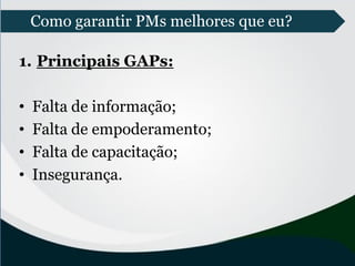 Como garantir PMs melhores que eu?
1. Principais GAPs:
• Falta de informação;
• Falta de empoderamento;
• Falta de capacitação;
• Insegurança.
 