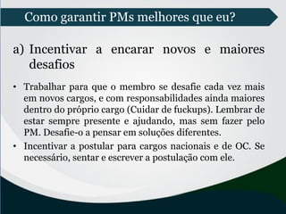 Como garantir PMs melhores que eu?
a) Incentivar a encarar novos e maiores
desafios
• Trabalhar para que o membro se desafie cada vez mais
em novos cargos, e com responsabilidades ainda maiores
dentro do próprio cargo (Cuidar de fuckups). Lembrar de
estar sempre presente e ajudando, mas sem fazer pelo
PM. Desafie-o a pensar em soluções diferentes.
• Incentivar a postular para cargos nacionais e de OC. Se
necessário, sentar e escrever a postulação com ele.
 