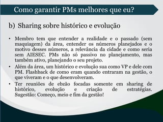 Como garantir PMs melhores que eu?
b) Sharing sobre histórico e evolução
• Membro tem que entender a realidade e o passado (sem
maquiagem) da área, entender os números planejados e o
motivo desses números, a relevância da cidade e como seria
sem AIESEC. PMs não só passivo no planejamento, mas
também ativo, planejando o seu projeto.
• Além da área, um histórico e evolução sua como VP e dele com
PM. Flashback de como eram quando entraram na gestão, o
que viveram e o que desenvolveram.
• Ter reuniões de ebzão focadas somente em sharing de
histórico, evolução e criação de estratégias.
Sugestão: Começo, meio e fim da gestão!
 