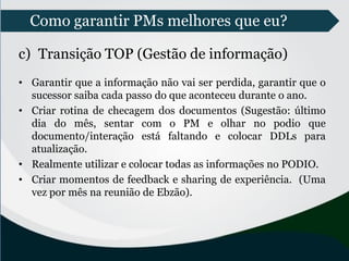Como garantir PMs melhores que eu?
c) Transição TOP (Gestão de informação)
• Garantir que a informação não vai ser perdida, garantir que o
sucessor saiba cada passo do que aconteceu durante o ano.
• Criar rotina de checagem dos documentos (Sugestão: último
dia do mês, sentar com o PM e olhar no podio que
documento/interação está faltando e colocar DDLs para
atualização.
• Realmente utilizar e colocar todas as informações no PODIO.
• Criar momentos de feedback e sharing de experiência. (Uma
vez por mês na reunião de Ebzão).
 