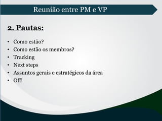 Reunião entre PM e VP
2. Pautas:
• Como estão?
• Como estão os membros?
• Tracking
• Next steps
• Assuntos gerais e estratégicos da área
• Off!
 