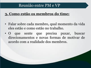 Reunião entre PM e VP
3. Como estão os membros do time:
• Falar sobre cada membro, qual momento da vida
eles estão e como estão no trabalho.
• O que sente que precisa puxar, buscar
direcionamentos e novas formas de motivar de
acordo com a realidade dos membros.
 