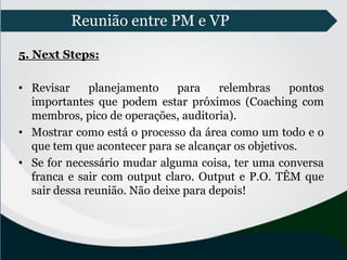 Reunião entre PM e VP
5. Next Steps:
• Revisar planejamento para relembras pontos
importantes que podem estar próximos (Coaching com
membros, pico de operações, auditoria).
• Mostrar como está o processo da área como um todo e o
que tem que acontecer para se alcançar os objetivos.
• Se for necessário mudar alguma coisa, ter uma conversa
franca e sair com output claro. Output e P.O. TÊM que
sair dessa reunião. Não deixe para depois!
 