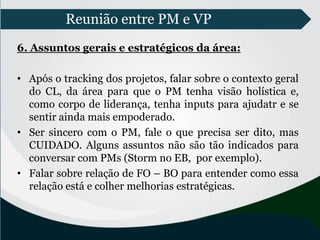 Reunião entre PM e VP
6. Assuntos gerais e estratégicos da área:
• Após o tracking dos projetos, falar sobre o contexto geral
do CL, da área para que o PM tenha visão holística e,
como corpo de liderança, tenha inputs para ajudatr e se
sentir ainda mais empoderado.
• Ser sincero com o PM, fale o que precisa ser dito, mas
CUIDADO. Alguns assuntos não são tão indicados para
conversar com PMs (Storm no EB, por exemplo).
• Falar sobre relação de FO – BO para entender como essa
relação está e colher melhorias estratégicas.
 