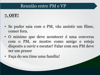 Reunião entre PM e VP
7. OFF!
• Se puder saia com o PM, vão assistir um filme,
comer fora.
• O mínimo que deve acontecer é uma conversa
com o PM, se mostre como amigo e esteja
disposto a ouvir e escutar! Falar com seu PM deve
ser um prazer
• Faça do seu time uma família!
 