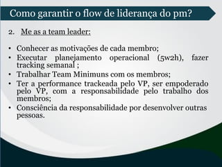 2. Me as a team leader:
• Conhecer as motivações de cada membro;
• Executar planejamento operacional (5w2h), fazer
tracking semanal ;
• Trabalhar Team Minimuns com os membros;
• Ter a performance trackeada pelo VP, ser empoderado
pelo VP, com a responsabilidade pelo trabalho dos
membros;
• Consciência da responsabilidade por desenvolver outras
pessoas.
Como garantir o flow de liderança do pm?
 