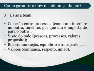 3. Us as a team:
• Conexão entre processos (como um interfere
no outro, timeline, por que um é importante
para o outro);
• Visão do todo (pessoas, processos, valores,
propósito);
• Boa comunicação, equilíbrio e transparência;
• Valores (confiança, respeito, união).
Como garantir o flow de liderança do pm?
 