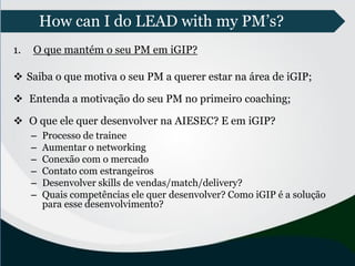 How can I do LEAD with my PM’s?
1. O que mantém o seu PM em iGIP?
 Saiba o que motiva o seu PM a querer estar na área de iGIP;
 Entenda a motivação do seu PM no primeiro coaching;
 O que ele quer desenvolver na AIESEC? E em iGIP?
– Processo de trainee
– Aumentar o networking
– Conexão com o mercado
– Contato com estrangeiros
– Desenvolver skills de vendas/match/delivery?
– Quais competências ele quer desenvolver? Como iGIP é a solução
para esse desenvolvimento?
 