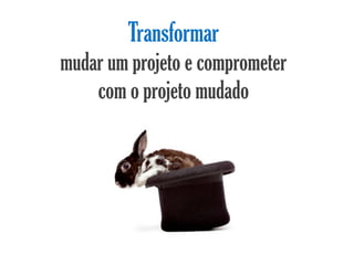 Transformar
mudar um projeto e comprometer
    com o projeto mudado
 