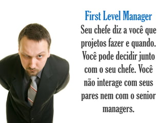 First Level Manager
Seu chefe diz a você que
projetos fazer e quando.
Você pode decidir junto
 com o seu chefe. Você
 não interage com seus
pares nem com o senior
       managers.
 