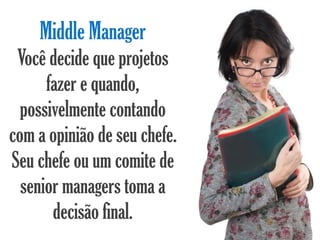 Middle Manager
 Você decide que projetos
      fazer e quando,
  possivelmente contando
com a opinião de seu chefe.
Seu chefe ou um comite de
  senior managers toma a
       decisão final.
 
