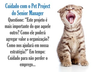 Cuidado com o Pet Project
   do Senior Manager
  Questione: “Este projeto é
mais importante do que aquele
   outro? Como ele poderá
agregar valor a organização?
 Como nos ajudará em nossa
   estratégia?” Em tempo:
 Cuidado para não perder o
          emprego...
 