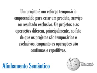 Um projeto é um esforço temporário
     empreendido para criar um produto, serviço
       ou resultado exclusivo. Os projetos e as
      operações diferem, principalmente, no fato
         de que os projetos são temporários e
        exclusivos, enquanto as operações são
                contínuas e repetitivas.

Alinhamento Semântico
 