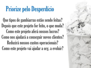 Priorize pelo Desperdício
 Que tipos de gambiarras estão sendo feitas?
Depois que este projeto for feito, o que muda?
   Como este projeto aferá nossos lucros?
Como nos ajudará a conseguir novos clientes?
   Reduzirá nossos custos operacionais?
Como este projeto vai ajudar a org. a evoluir?
 