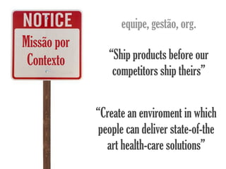 equipe, gestão, org.
Missão por
 Contexto       “Ship products before our
                 competitors ship theirs”


             “Create an enviroment in which
              people can deliver state-of-the
                art health-care solutions”
 