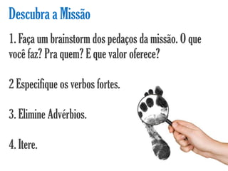 Descubra a Missão
1. Faça um brainstorm dos pedaços da missão. O que
você faz? Pra quem? E que valor oferece?

2 Especifique os verbos fortes.

3. Elimine Advérbios.

4. Itere.
 