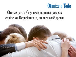 Otimize o Todo
 Otimize para a Organização, nunca para sua
equipe, ou Departamento, ou para você apenas
 