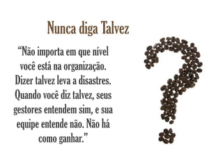 Nunca diga Talvez
 “Não importa em que nível
  você está na organização.
Dizer talvez leva a disastres.
Quando você diz talvez, seus
gestores entendem sim, e sua
 equipe entende não. Não há
       como ganhar.”
 