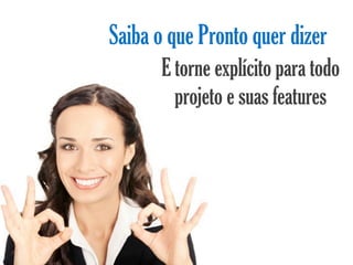 Saiba o que Pronto quer dizer
       E torne explícito para todo
         projeto e suas features
 