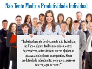 Não Tente Medir a Produtividade Individual




        “Trabalhadores do Conhecimento não Trabalham
          no Vácuo, alguns facilitam reuniões, outros
         desenvolvem, outros testam, outros ajudam as
           pessoas a entenderem os requisitos. Medir
        produtividade individual faz com que as pessoas
                    tentem jogar sozinhas.”
 