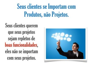 Seus clientes se Importam com
          Produtos, não Projetos.
Seus clientes querem
  que seus projetos
  sejam repletos de
boas funcionalidades,
eles não se importam
 com seus projetos.
 