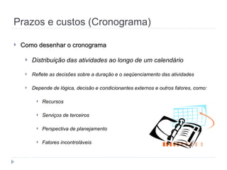 Prazos e custos (Cronograma)
 Como desenhar o cronograma
Como desenhar o cronograma
 Distribuição das atividades ao longo de um calendário
 Reflete as decisões sobre a duração e o seqüenciamento das atividades
 Depende de lógica, decisão e condicionantes externos e outros fatores, como:
 Recursos
 Serviços de terceiros
 Perspectiva de planejamento
 Fatores incontroláveis
 
