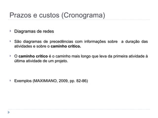 Prazos e custos (Cronograma)
 Diagramas de redes
Diagramas de redes
 São diagramas de precedências com informações sobre a duração das
São diagramas de precedências com informações sobre a duração das
atividades e sobre o
atividades e sobre o caminho crítico.
caminho crítico.
 O
O caminho crítico
caminho crítico é o caminho mais longo que leva da primeira atividade à
é o caminho mais longo que leva da primeira atividade à
última atividade de um projeto.
última atividade de um projeto.
 Exemplos (MAXIMIANO, 2009, pp. 82-86)
Exemplos (MAXIMIANO, 2009, pp. 82-86)
 
