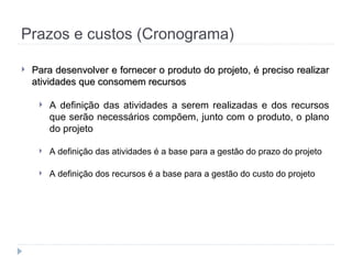 Prazos e custos (Cronograma)
 Para desenvolver e fornecer o produto do projeto, é preciso realizar
Para desenvolver e fornecer o produto do projeto, é preciso realizar
atividades que consomem recursos
atividades que consomem recursos
 A definição das atividades a serem realizadas e dos recursos
que serão necessários compõem, junto com o produto, o plano
do projeto
 A definição das atividades é a base para a gestão do prazo do projeto
 A definição dos recursos é a base para a gestão do custo do projeto
 