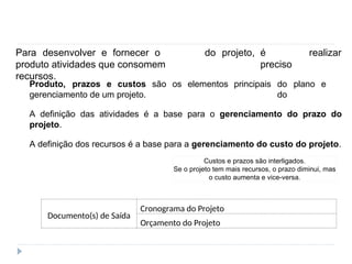 Gerenciamento de prazos e custos
Para desenvolver e fornecer o
produto atividades que consomem
recursos.
do projeto, é
preciso
realizar
Produto, prazos e custos são os elementos
gerenciamento de um projeto.
principais do plano e
do
A definição das atividades é a base para o gerenciamento do prazo do
projeto.
A definição dos recursos é a base para a gerenciamento do custo do projeto.
Custos e prazos são interligados.
Se o projeto tem mais recursos, o prazo diminui, mas
o custo aumenta e vice-versa.
Documento(s) de Saída
Orçamento do Projeto
Cronograma do Projeto
 