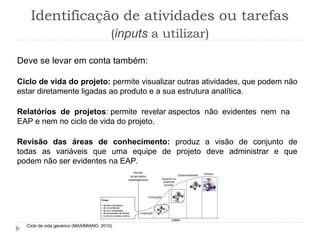 Ciclo de vida genérico (MAXIMIANO, 2010)
Deve se levar em conta também:
Ciclo de vida do projeto: permite visualizar outras atividades, que podem não
estar diretamente ligadas ao produto e a sua estrutura analítica.
Relatórios de projetos: permite revelar aspectos não evidentes nem na
EAP e nem no ciclo de vida do projeto.
Revisão das áreas de conhecimento: produz a visão de conjunto de
todas as variáveis que uma equipe de projeto deve administrar e que
podem não ser evidentes na EAP.
Identificação de atividades ou tarefas
(inputs a utilizar)
 